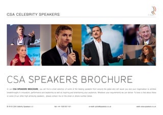 CSA SPEAKERS BROCHURE
In our CSA SPEAKERS BROCHURE, you will find a small selection of some of the leading speakers from around the globe who will assist you and your organisation to achieve
breakthroughs in innovation, performance and leadership as well as inspiring and entertaining your audiences. Whatever your requirements we can deliver. To have a chat about these
or some of our other high achieving speakers, please contact me on the email or phone number below.
CSA CELEBRITY SPEAKERS
© 2016 CSA Celebrity Speakers Ltd tel: +44 1628 601 421 e-mail: sylvie@speakers.co.uk web: www.speakers.co.uk
 