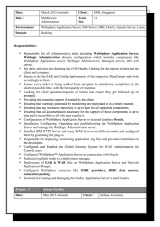 Date: March 2013 onwards Client : DBS, Singapore
Role : Middleware
Administrator
Team
Size
11
Environment Websphere Application Server, IHS Server, DB2, Oracle, Apache Server, Linux.
Domain Banking
Responsibilities:
 Responsible for all Administrative tasks including WebSphere Application Server,
Weblogic Administration domain configuration which includes components like
WebSphere Application server, Weblogic Adminservers, Managed servers, IHS web
server.
 My daily activities are checking the JVM Health, Cheking for the reports in between the
client and company.
 Ensure to do the EAR and Config deployments of the respective DataCenters and work
accordingly to them.
 Ensure every ticket is being walked from inception to satisfactory completion in the
shortest possible time, with the best quality of response.
 Looking for client questions/requests in tickets and ensure they get followed up on
promptly.
 Providing the extended support if needed by the client.
 Ensuring that warnings generated by monitoring are responded to in a timely manner.
 Ensuring that any inventory repository is up to date for all supported components.
 Ensuring that all documentation necessary for the support of those components is up to
date and is accessible to all who may require it.
 Configuration of WebSphere Application Server to external database Oracle.
 Installation, Configuring, Upgrading and troubleshooting the WebSphere Application
Server and manage the Weblogic Administration server.
 Installed IBM HTTP Server and many WAS Servers on different nodes and configured
them by generating the plug-in.
 Responsible for deploying, monitoring application, log files and provided information to
the developers.
 Configured and Enabled the Global Security System for WAS Administration for
Console users
 Configured WebSphere™ Application Server in conjunction with Oracle.
 Federated multiple nodes to a deployment manager.
 Deployment of EAR & WAR files on WebSphere Application Server and Network
Deployment Manger.
 Configured WebSphere resources like JDBC providers, JDBC data sources,
connection pooling.
 Involved in Creating and Managing the Nodes, Application Server’s and Clusters.
Project : 3 Sybase PayBox
Date: May 2012 onwards Client : Sybase, Germany
 