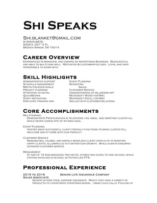 Shi Speaks
Shi.blanket@gmail.com
918-505.8978
9326 S. 257th
E Pl.
Broken Arrow, OK 74014
Career Overview
Experienced in managing, and owning an Advertising Business. Resourceful
and able to multi-task well. Motivated & customer-focused. Loyal and very
personable to work with.
Skill Highlights
Administrative support Event Planning
Schedule management Budgeting
Meets/exceeds goals Sales
Project planning Customer Service
Attention to detail Understanding of billboard art
QuickBooks Microsoft Word for Mac
Staff motivation Microsoft Excel for Mac
Employee training and Skilled with customer relations
Core Accomplishments
Multitasking
Demonstrate Proficiencies in telephone, fax, email, and greeting clients all
while never losing site of my main goal.
Event Planning
Hosted many successful client friendly functions to make clients fell
welcome and at home with our product.
Customer Service
Researched, calmed, and rapidly resolved client conflicts to maintain
happy clients, allowing us to further our growth. While always ensuring
superior customer service
Management
At age of 16 was managing two retail stores and going to high school while
staying involved in school activities like FFA.
Professional Experience
2015 to 2016 Senior Life Insurance Company
Sales Associate
Senior offers finial expense insurance. Which they have a varrity of
products to cover most everyones burial. I make cold calls. Follow up
 