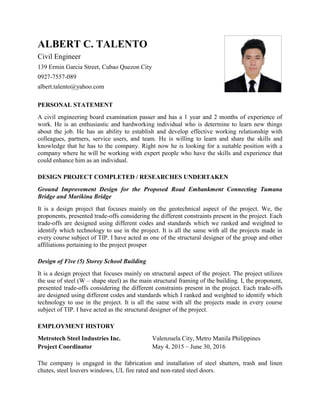 ALBERT C. TALENTO
Civil Engineer
139 Ermin Garcia Street, Cubao Quezon City
0927-7557-089
albert.talento@yahoo.com
PERSONAL STATEMENT
A civil engineering board examination passer and has a 1 year and 2 months of experience of
work. He is an enthusiastic and hardworking individual who is determine to learn new things
about the job. He has an ability to establish and develop effective working relationship with
colleagues, partners, service users, and team. He is willing to learn and share the skills and
knowledge that he has to the company. Right now he is looking for a suitable position with a
company where he will be working with expert people who have the skills and experience that
could enhance him as an individual.
DESIGN PROJECT COMPLETED / RESEARCHES UNDERTAKEN
Ground Improvement Design for the Proposed Road Embankment Connecting Tumana
Bridge and Marikina Bridge
It is a design project that focuses mainly on the geotechnical aspect of the project. We, the
proponents, presented trade-offs considering the different constraints present in the project. Each
trade-offs are designed using different codes and standards which we ranked and weighted to
identify which technology to use in the project. It is all the same with all the projects made in
every course subject of TIP. I have acted as one of the structural designer of the group and other
affiliations pertaining to the project prosper
Design of Five (5) Storey School Building
It is a design project that focuses mainly on structural aspect of the project. The project utilizes
the use of steel (W – shape steel) as the main structural framing of the building. I, the proponent,
presented trade-offs considering the different constraints present in the project. Each trade-offs
are designed using different codes and standards which I ranked and weighted to identify which
technology to use in the project. It is all the same with all the projects made in every course
subject of TIP. I have acted as the structural designer of the project.
EMPLOYMENT HISTORY
Metrotech Steel Industries Inc. Valenzuela City, Metro Manila Philippines
Project Coordinator May 4, 2015 – June 30, 2016
The company is engaged in the fabrication and installation of steel shutters, trash and linen
chutes, steel louvers windows, UL fire rated and non-rated steel doors.
 