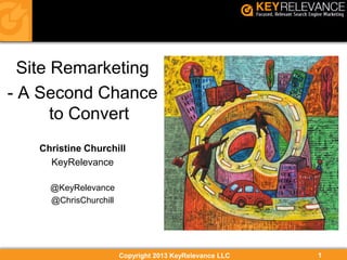 Copyright 2013 KeyRelevance LLC 1
Site Remarketing
- A Second Chance
to Convert
Christine Churchill
KeyRelevance
@KeyRelevance
@ChrisChurchill
 
