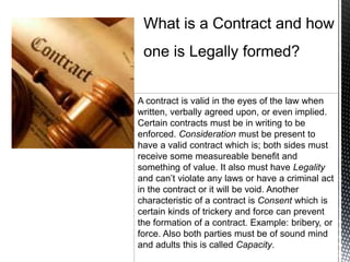A contract is valid in the eyes of the law when
written, verbally agreed upon, or even implied.
Certain contracts must be in writing to be
enforced. Consideration must be present to
have a valid contract which is; both sides must
receive some measureable benefit and
something of value. It also must have Legality
and can’t violate any laws or have a criminal act
in the contract or it will be void. Another
characteristic of a contract is Consent which is
certain kinds of trickery and force can prevent
the formation of a contract. Example: bribery, or
force. Also both parties must be of sound mind
and adults this is called Capacity.
 