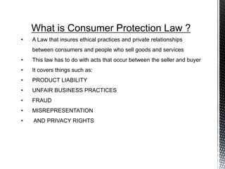 What is Consumer Protection Law ?
• A Law that insures ethical practices and private relationships
between consumers and people who sell goods and services
• This law has to do with acts that occur between the seller and buyer
• It covers things such as:
• PRODUCT LIABILITY
• UNFAIR BUSINESS PRACTICES
• FRAUD
• MISREPRESENTATION
• AND PRIVACY RIGHTS
 