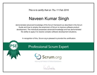 This is to certify that on
demonstrated advanced knowledge of the Scrum framework as described in the Scrum
Guide and how to employ the empiricism of Scrum to improve software product
development. The individual possesses advanced knowledge and has demonstrated
the ability to apply it to resolve complex software development situations.
In recognition of this, Scrum.org is pleased to provide this certification.
Professional Scrum Expert
Thu 11 Feb 2016
Naveen Kumar Singh
 