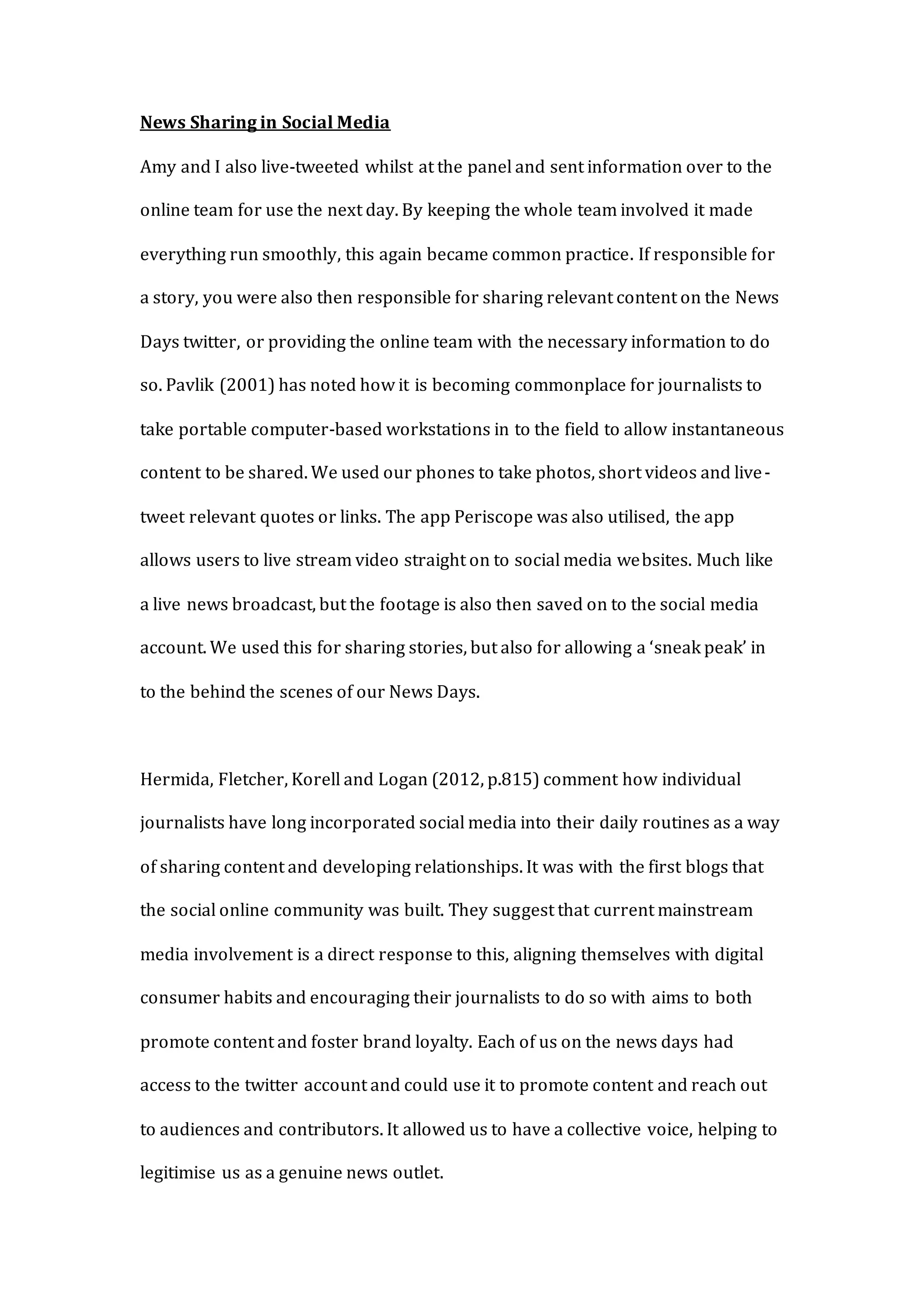 News Sharing in Social Media
Amy and I also live-tweeted whilst at the panel and sent information over to the
online team for use the next day. By keeping the whole team involved it made
everything run smoothly, this again became common practice. If responsible for
a story, you were also then responsible for sharing relevant content on the News
Days twitter, or providing the online team with the necessary information to do
so. Pavlik (2001) has noted how it is becoming commonplace for journalists to
take portable computer-based workstations in to the field to allow instantaneous
content to be shared. We used our phones to take photos, short videos and live-
tweet relevant quotes or links. The app Periscope was also utilised, the app
allows users to live stream video straight on to social media websites. Much like
a live news broadcast, but the footage is also then saved on to the social media
account. We used this for sharing stories, but also for allowing a ‘sneak peak’ in
to the behind the scenes of our News Days.
Hermida, Fletcher, Korell and Logan (2012, p.815) comment how individual
journalists have long incorporated social media into their daily routines as a way
of sharing content and developing relationships. It was with the first blogs that
the social online community was built. They suggest that current mainstream
media involvement is a direct response to this, aligning themselves with digital
consumer habits and encouraging their journalists to do so with aims to both
promote content and foster brand loyalty. Each of us on the news days had
access to the twitter account and could use it to promote content and reach out
to audiences and contributors. It allowed us to have a collective voice, helping to
legitimise us as a genuine news outlet.
 
