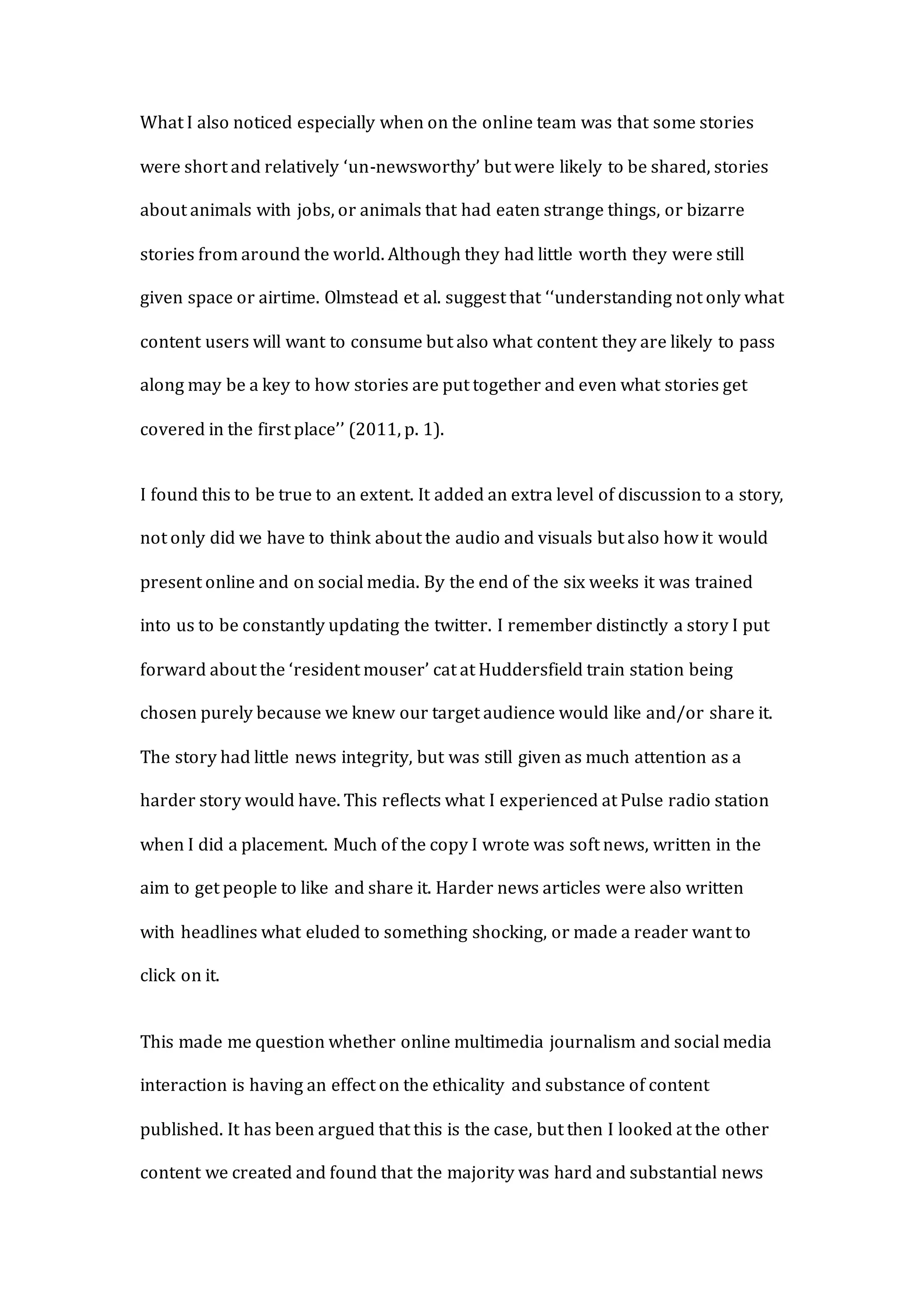 What I also noticed especially when on the online team was that some stories
were short and relatively ‘un-newsworthy’ but were likely to be shared, stories
about animals with jobs, or animals that had eaten strange things, or bizarre
stories from around the world. Although they had little worth they were still
given space or airtime. Olmstead et al. suggest that ‘‘understanding not only what
content users will want to consume but also what content they are likely to pass
along may be a key to how stories are put together and even what stories get
covered in the first place’’ (2011, p. 1).
I found this to be true to an extent. It added an extra level of discussion to a story,
not only did we have to think about the audio and visuals but also how it would
present online and on social media. By the end of the six weeks it was trained
into us to be constantly updating the twitter. I remember distinctly a story I put
forward about the ‘resident mouser’ cat at Huddersfield train station being
chosen purely because we knew our target audience would like and/or share it.
The story had little news integrity, but was still given as much attention as a
harder story would have. This reflects what I experienced at Pulse radio station
when I did a placement. Much of the copy I wrote was soft news, written in the
aim to get people to like and share it. Harder news articles were also written
with headlines what eluded to something shocking, or made a reader want to
click on it.
This made me question whether online multimedia journalism and social media
interaction is having an effect on the ethicality and substance of content
published. It has been argued that this is the case, but then I looked at the other
content we created and found that the majority was hard and substantial news
 