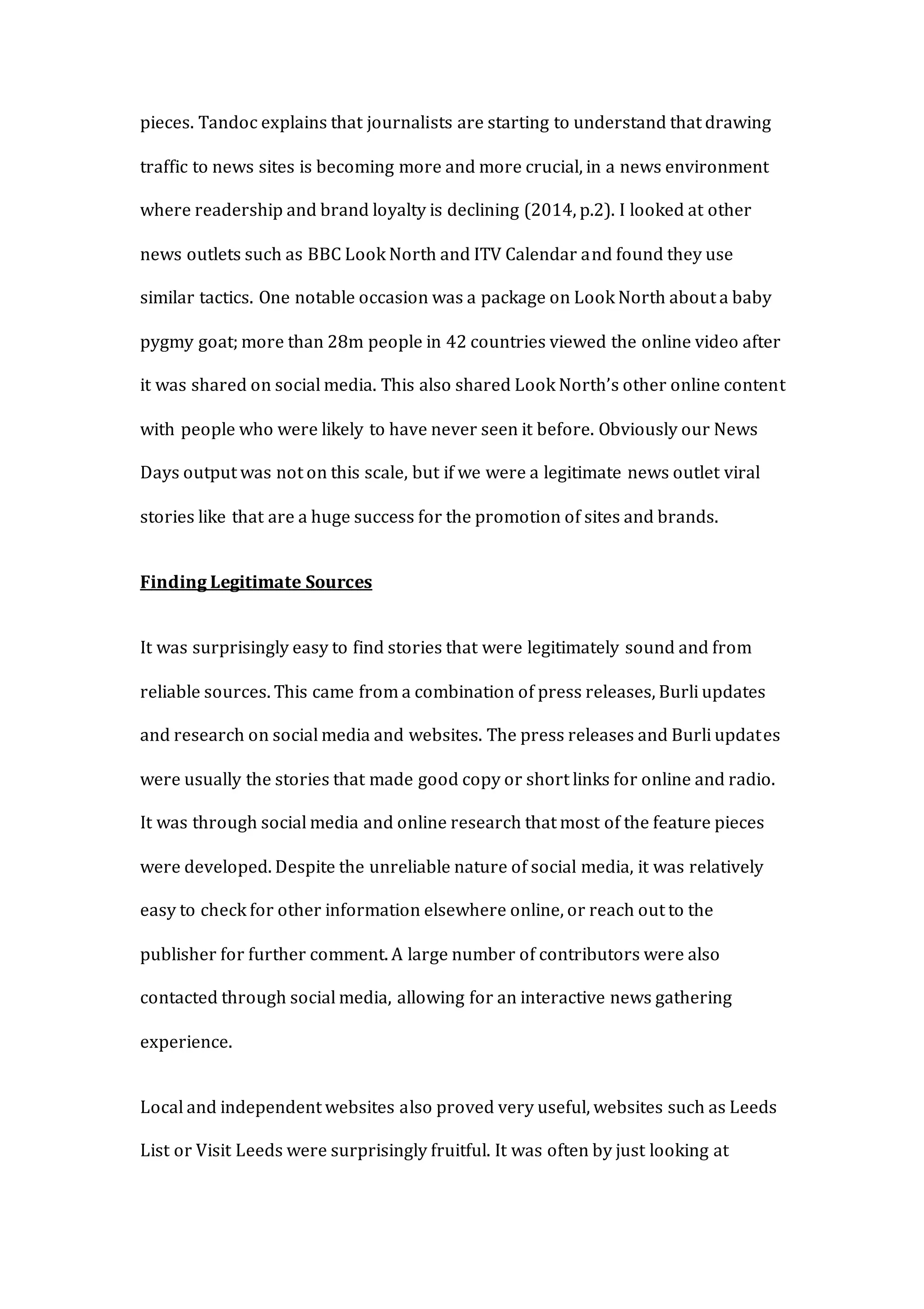pieces. Tandoc explains that journalists are starting to understand that drawing
traffic to news sites is becoming more and more crucial, in a news environment
where readership and brand loyalty is declining (2014, p.2). I looked at other
news outlets such as BBC Look North and ITV Calendar and found they use
similar tactics. One notable occasion was a package on Look North about a baby
pygmy goat; more than 28m people in 42 countries viewed the online video after
it was shared on social media. This also shared Look North’s other online content
with people who were likely to have never seen it before. Obviously our News
Days output was not on this scale, but if we were a legitimate news outlet viral
stories like that are a huge success for the promotion of sites and brands.
Finding Legitimate Sources
It was surprisingly easy to find stories that were legitimately sound and from
reliable sources. This came from a combination of press releases, Burli updates
and research on social media and websites. The press releases and Burli updates
were usually the stories that made good copy or short links for online and radio.
It was through social media and online research that most of the feature pieces
were developed. Despite the unreliable nature of social media, it was relatively
easy to check for other information elsewhere online, or reach out to the
publisher for further comment. A large number of contributors were also
contacted through social media, allowing for an interactive news gathering
experience.
Local and independent websites also proved very useful, websites such as Leeds
List or Visit Leeds were surprisingly fruitful. It was often by just looking at
 