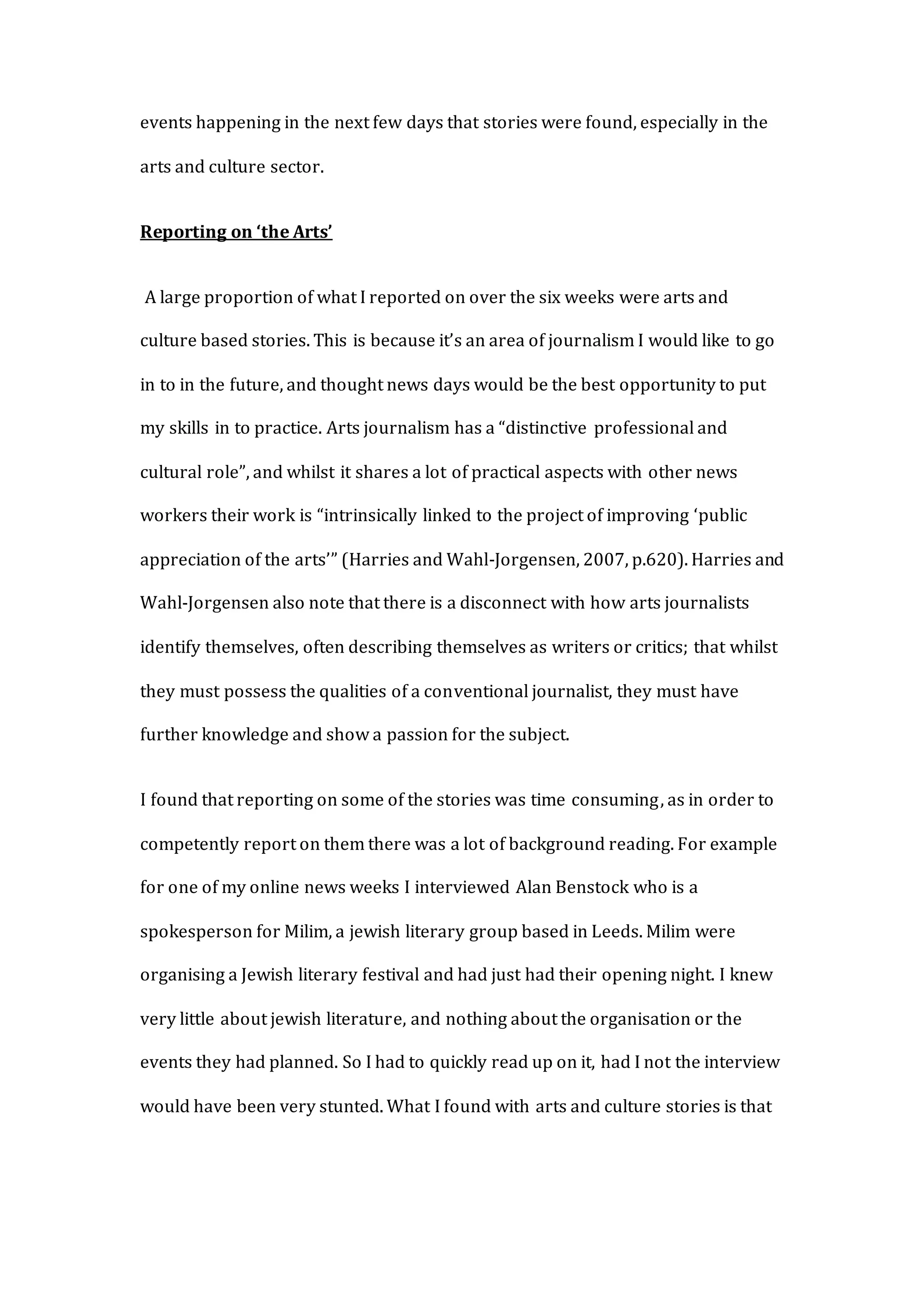 events happening in the next few days that stories were found, especially in the
arts and culture sector.
Reporting on ‘the Arts’
A large proportion of what I reported on over the six weeks were arts and
culture based stories. This is because it’s an area of journalism I would like to go
in to in the future, and thought news days would be the best opportunity to put
my skills in to practice. Arts journalism has a “distinctive professional and
cultural role”, and whilst it shares a lot of practical aspects with other news
workers their work is “intrinsically linked to the project of improving ‘public
appreciation of the arts’” (Harries and Wahl-Jorgensen, 2007, p.620). Harries and
Wahl-Jorgensen also note that there is a disconnect with how arts journalists
identify themselves, often describing themselves as writers or critics; that whilst
they must possess the qualities of a conventional journalist, they must have
further knowledge and show a passion for the subject.
I found that reporting on some of the stories was time consuming, as in order to
competently report on them there was a lot of background reading. For example
for one of my online news weeks I interviewed Alan Benstock who is a
spokesperson for Milim, a jewish literary group based in Leeds. Milim were
organising a Jewish literary festival and had just had their opening night. I knew
very little about jewish literature, and nothing about the organisation or the
events they had planned. So I had to quickly read up on it, had I not the interview
would have been very stunted. What I found with arts and culture stories is that
 