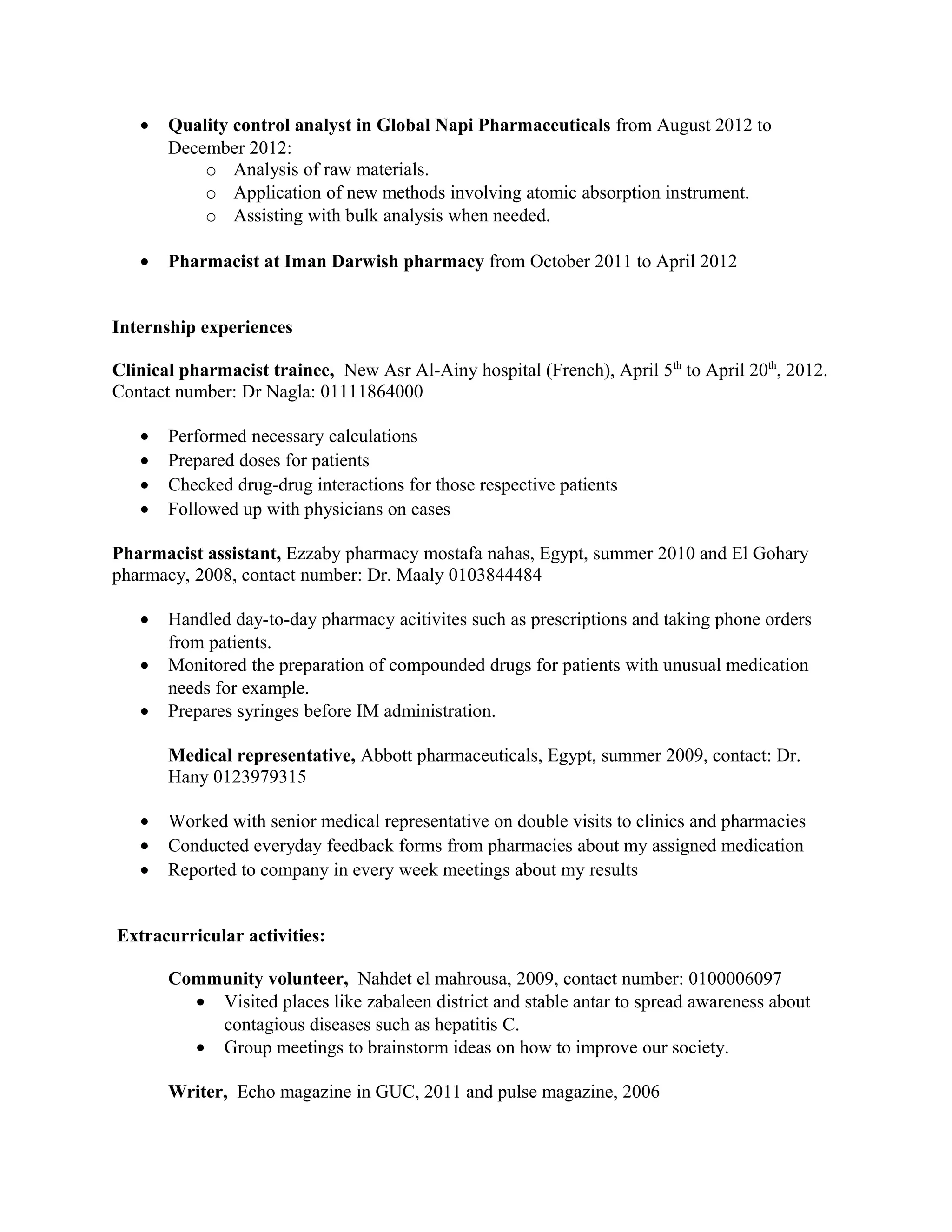 • Quality control analyst in Global Napi Pharmaceuticals from August 2012 to
December 2012:
o Analysis of raw materials.
o Application of new methods involving atomic absorption instrument.
o Assisting with bulk analysis when needed.
• Pharmacist at Iman Darwish pharmacy from October 2011 to April 2012
Internship experiences
Clinical pharmacist trainee, New Asr Al-Ainy hospital (French), April 5th
to April 20th
, 2012.
Contact number: Dr Nagla: 01111864000
• Performed necessary calculations
• Prepared doses for patients
• Checked drug-drug interactions for those respective patients
• Followed up with physicians on cases
Pharmacist assistant, Ezzaby pharmacy mostafa nahas, Egypt, summer 2010 and El Gohary
pharmacy, 2008, contact number: Dr. Maaly 0103844484
• Handled day-to-day pharmacy acitivites such as prescriptions and taking phone orders
from patients.
• Monitored the preparation of compounded drugs for patients with unusual medication
needs for example.
• Prepares syringes before IM administration.
Medical representative, Abbott pharmaceuticals, Egypt, summer 2009, contact: Dr.
Hany 0123979315
• Worked with senior medical representative on double visits to clinics and pharmacies
• Conducted everyday feedback forms from pharmacies about my assigned medication
• Reported to company in every week meetings about my results
Extracurricular activities:
Community volunteer, Nahdet el mahrousa, 2009, contact number: 0100006097
• Visited places like zabaleen district and stable antar to spread awareness about
contagious diseases such as hepatitis C.
• Group meetings to brainstorm ideas on how to improve our society.
Writer, Echo magazine in GUC, 2011 and pulse magazine, 2006
 