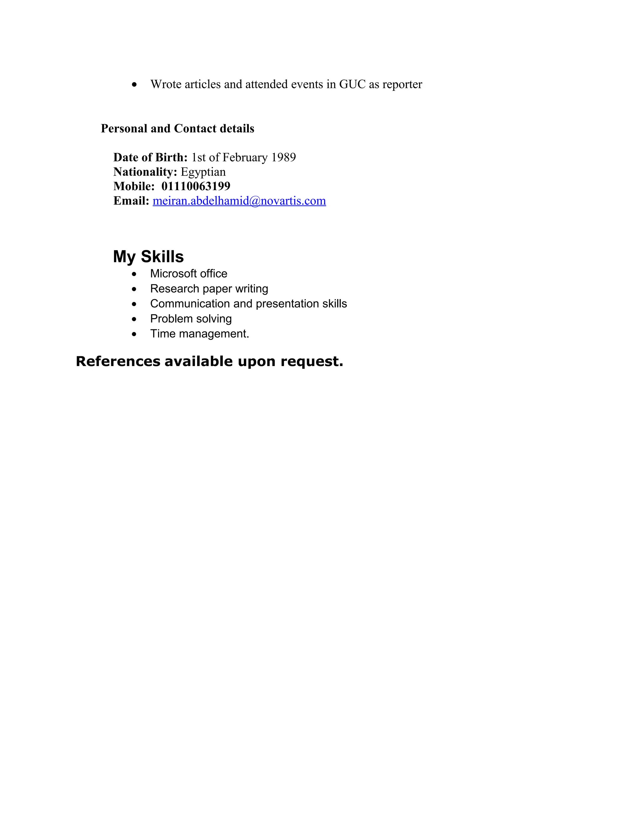 • Wrote articles and attended events in GUC as reporter
Personal and Contact details
Date of Birth: 1st of February 1989
Nationality: Egyptian
Mobile: 01110063199
Email: meiran.abdelhamid@novartis.com
My Skills
• Microsoft office
• Research paper writing
• Communication and presentation skills
• Problem solving
• Time management.
References available upon request.
 
