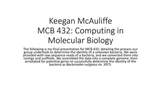 Keegan McAuliffe
MCB 432: Computing in
Molecular Biology
The following is my final presentation for MCB 432: detailing the process our
group undertook to determine the identity of a unknown bacteria. We were
provided with raw sequence reads of a bacteria, and we converted them into
contigs and scaffolds. We assembled the data into a complete genome, then
annotated for potential genes to successfully determine the identity of the
bacteria as Bacteroides vulgatus str. 3975.
 