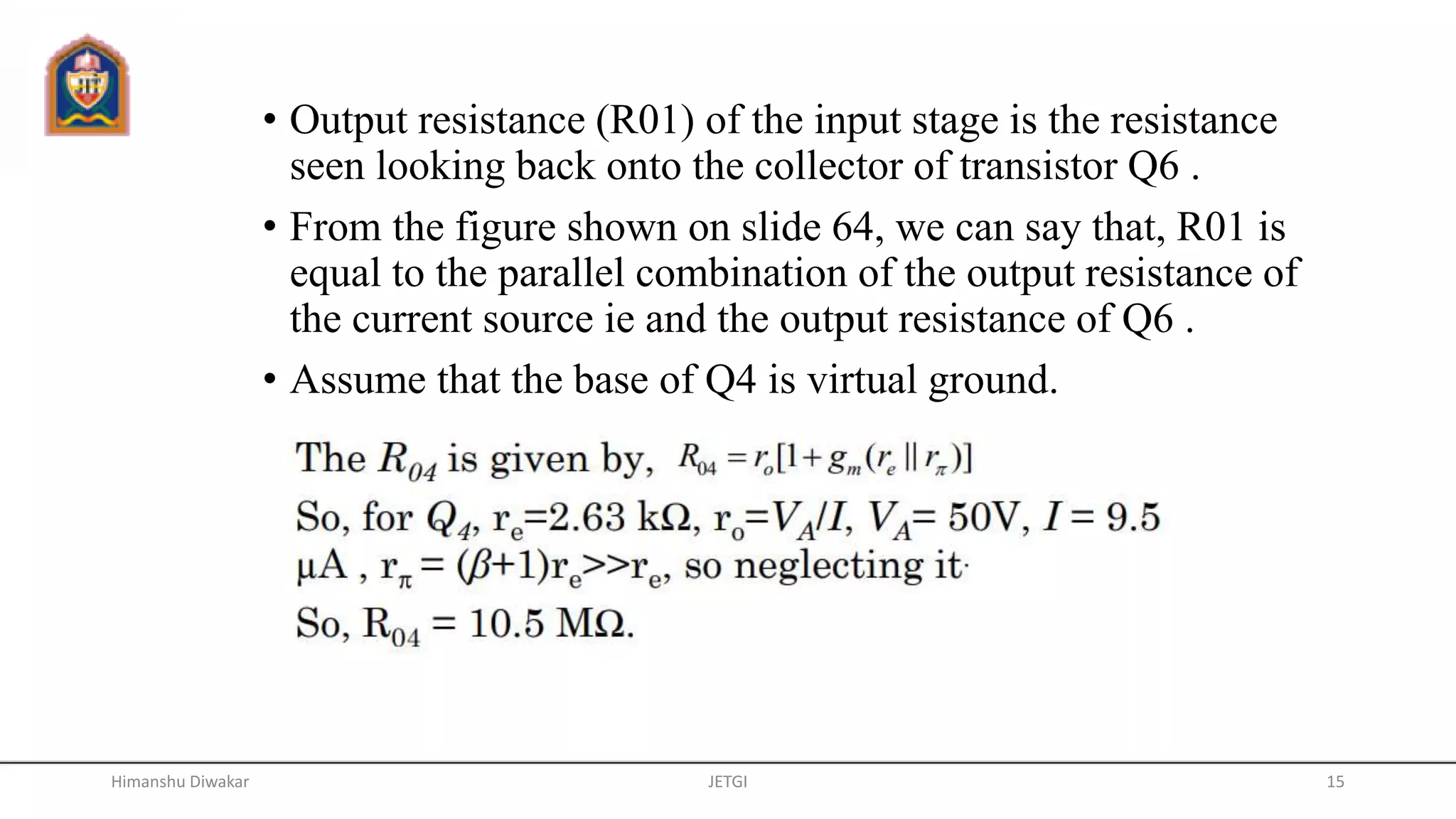 • Output resistance (R01) of the input stage is the resistance
seen looking back onto the collector of transistor Q6 .
• From the figure shown on slide 64, we can say that, R01 is
equal to the parallel combination of the output resistance of
the current source ie and the output resistance of Q6 .
• Assume that the base of Q4 is virtual ground.
JETGI 15Himanshu Diwakar
 