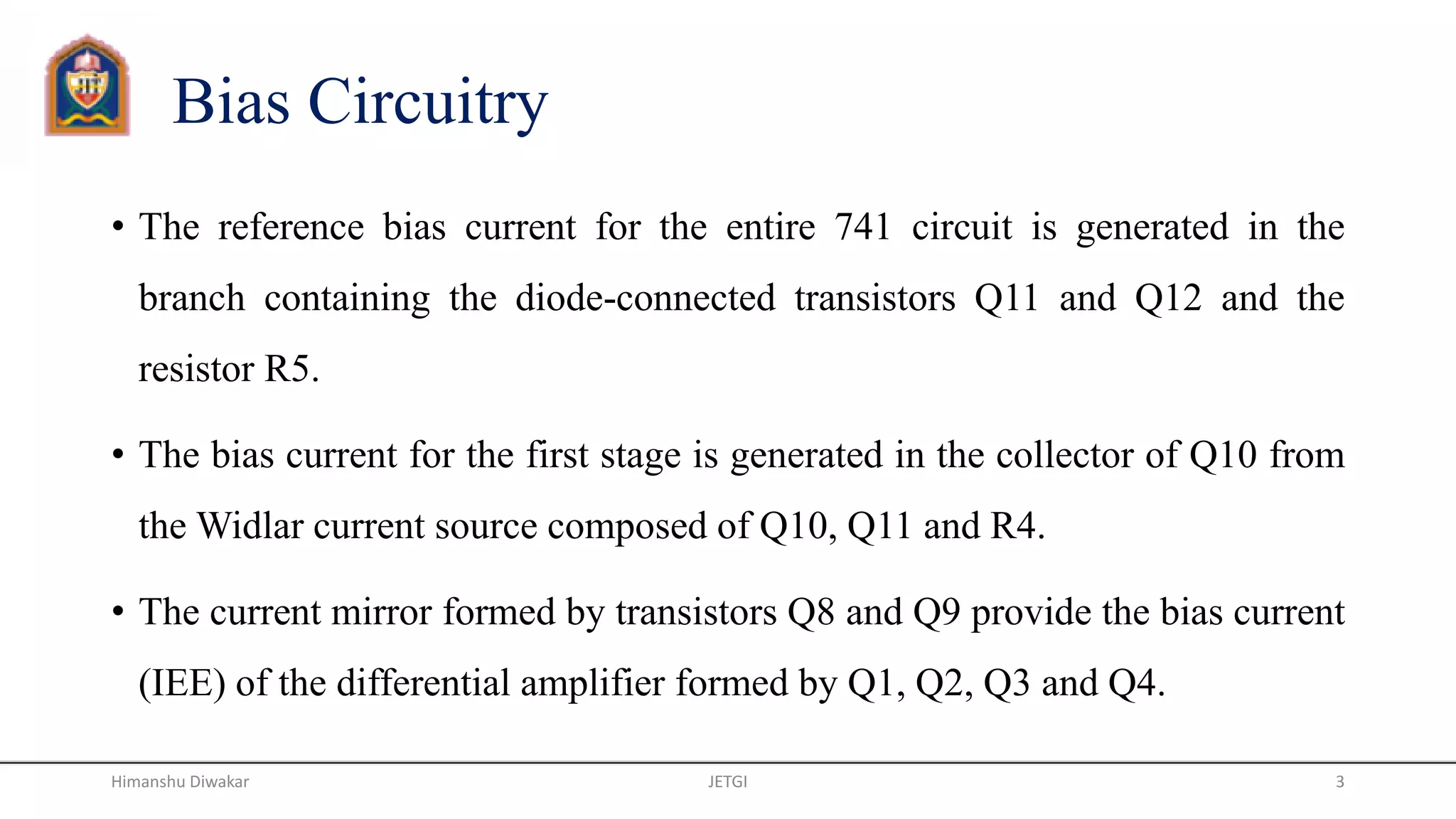 Bias Circuitry
• The reference bias current for the entire 741 circuit is generated in the
branch containing the diode-connected transistors Q11 and Q12 and the
resistor R5.
• The bias current for the first stage is generated in the collector of Q10 from
the Widlar current source composed of Q10, Q11 and R4.
• The current mirror formed by transistors Q8 and Q9 provide the bias current
(IEE) of the differential amplifier formed by Q1, Q2, Q3 and Q4.
JETGI 3Himanshu Diwakar
 
