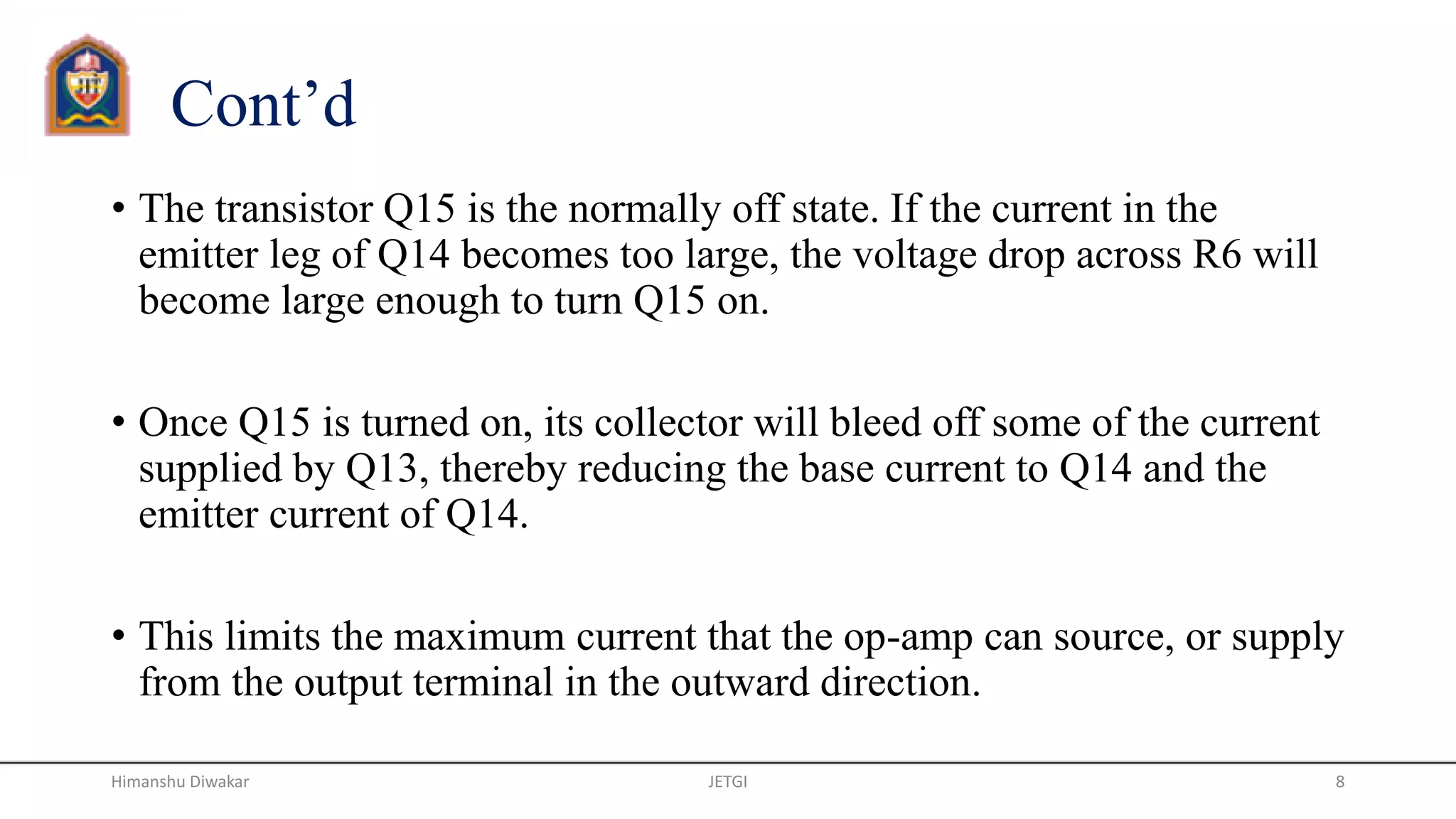 Cont’d
• The transistor Q15 is the normally off state. If the current in the
emitter leg of Q14 becomes too large, the voltage drop across R6 will
become large enough to turn Q15 on.
• Once Q15 is turned on, its collector will bleed off some of the current
supplied by Q13, thereby reducing the base current to Q14 and the
emitter current of Q14.
• This limits the maximum current that the op-amp can source, or supply
from the output terminal in the outward direction.
JETGI 8Himanshu Diwakar
 
