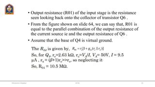 • Output resistance (R01) of the input stage is the resistance
seen looking back onto the collector of transistor Q6 .
• From the figure shown on slide 64, we can say that, R01 is
equal to the parallel combination of the output resistance of
the current source ie and the output resistance of Q6 .
• Assume that the base of Q4 is virtual ground.
JETGI 15Himanshu Diwakar
 