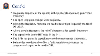 Cont’d
• Frequency response of the op-amp is the plot of its open loop gain versus
frequency.
• The open loop gain changes with frequency.
• To plot the frequency response we need to refer high frequency model of
OP-AMP.
• After a certain frequency the rolloff decreases after certain frequency.
• The capacitor is due to BJT used in the 741.
• The BJTs has parasitic capacitances so the capacitances is too small.
• So in order to reduces the effect of this parasitic capacitances the
compensated capacitor is used in 741.
JETGI 21Himanshu Diwakar
 