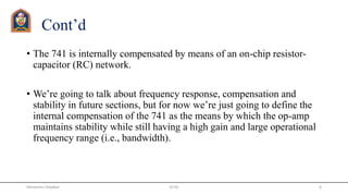Cont’d
• The 741 is internally compensated by means of an on-chip resistor-
capacitor (RC) network.
• We’re going to talk about frequency response, compensation and
stability in future sections, but for now we’re just going to define the
internal compensation of the 741 as the means by which the op-amp
maintains stability while still having a high gain and large operational
frequency range (i.e., bandwidth).
JETGI 6Himanshu Diwakar
 