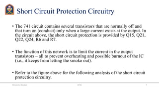 Short Circuit Protection Circuitry
• The 741 circuit contains several transistors that are normally off and
that turn on (conduct) only when a large current exists at the output. In
the circuit above, the short circuit protection is provided by Q15, Q21,
Q22, Q24, R6 and R7.
• The function of this network is to limit the current in the output
transistors – all to prevent overheating and possible burnout of the IC
(i.e., it keeps from letting the smoke out).
• Refer to the figure above for the following analysis of the short circuit
protection circuitry.
JETGI 7Himanshu Diwakar
 