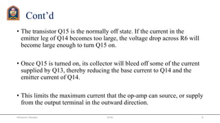 Cont’d
• The transistor Q15 is the normally off state. If the current in the
emitter leg of Q14 becomes too large, the voltage drop across R6 will
become large enough to turn Q15 on.
• Once Q15 is turned on, its collector will bleed off some of the current
supplied by Q13, thereby reducing the base current to Q14 and the
emitter current of Q14.
• This limits the maximum current that the op-amp can source, or supply
from the output terminal in the outward direction.
JETGI 8Himanshu Diwakar
 