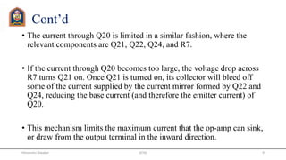 Cont’d
• The current through Q20 is limited in a similar fashion, where the
relevant components are Q21, Q22, Q24, and R7.
• If the current through Q20 becomes too large, the voltage drop across
R7 turns Q21 on. Once Q21 is turned on, its collector will bleed off
some of the current supplied by the current mirror formed by Q22 and
Q24, reducing the base current (and therefore the emitter current) of
Q20.
• This mechanism limits the maximum current that the op-amp can sink,
or draw from the output terminal in the inward direction.
JETGI 9Himanshu Diwakar
 