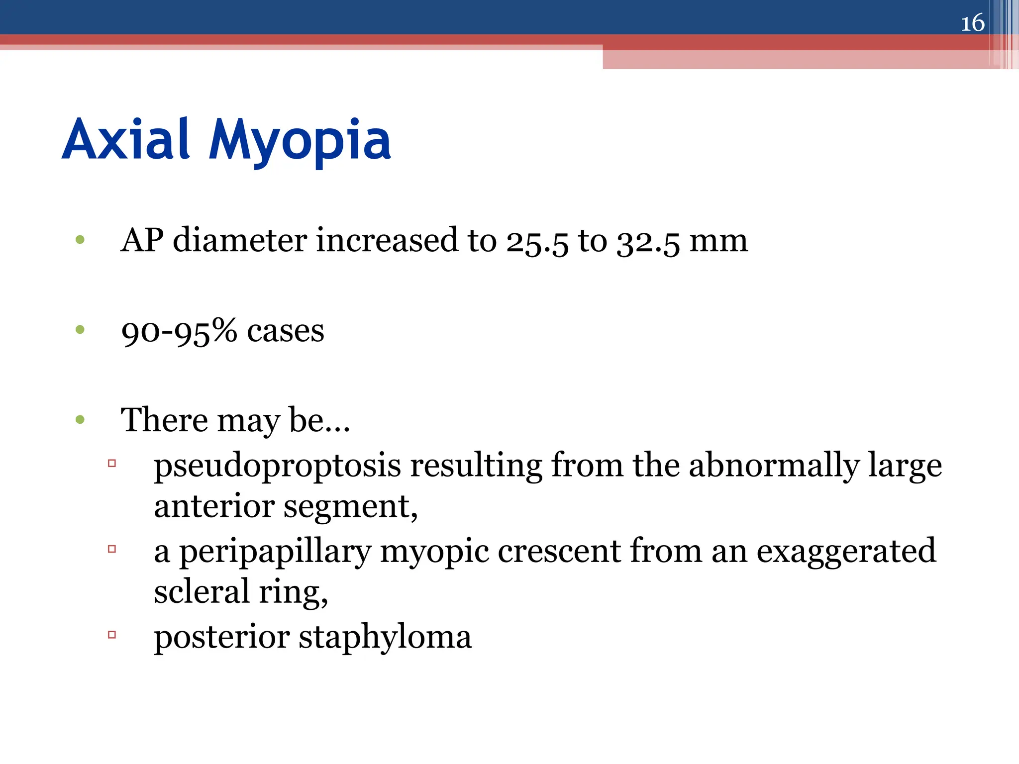 Axial Myopia
• AP diameter increased to 25.5 to 32.5 mm
• 90-95% cases
• There may be…
▫ pseudoproptosis resulting from the abnormally large
anterior segment,
▫ a peripapillary myopic crescent from an exaggerated
scleral ring,
▫ posterior staphyloma
16
 