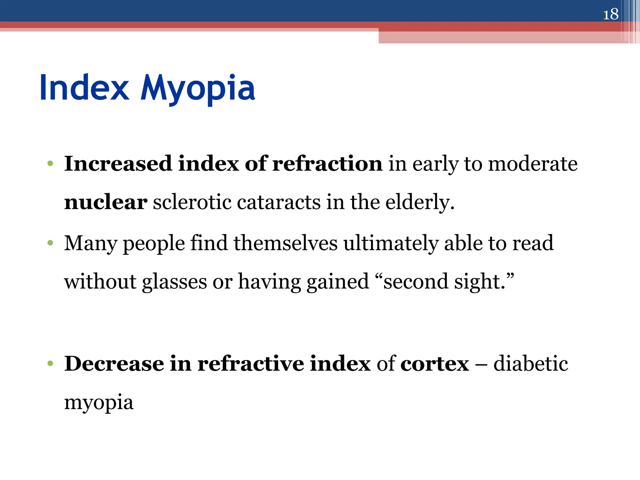 Index Myopia
• Increased index of refraction in early to moderate
nuclear sclerotic cataracts in the elderly.
• Many people find themselves ultimately able to read
without glasses or having gained “second sight.”
• Decrease in refractive index of cortex – diabetic
myopia
18
 