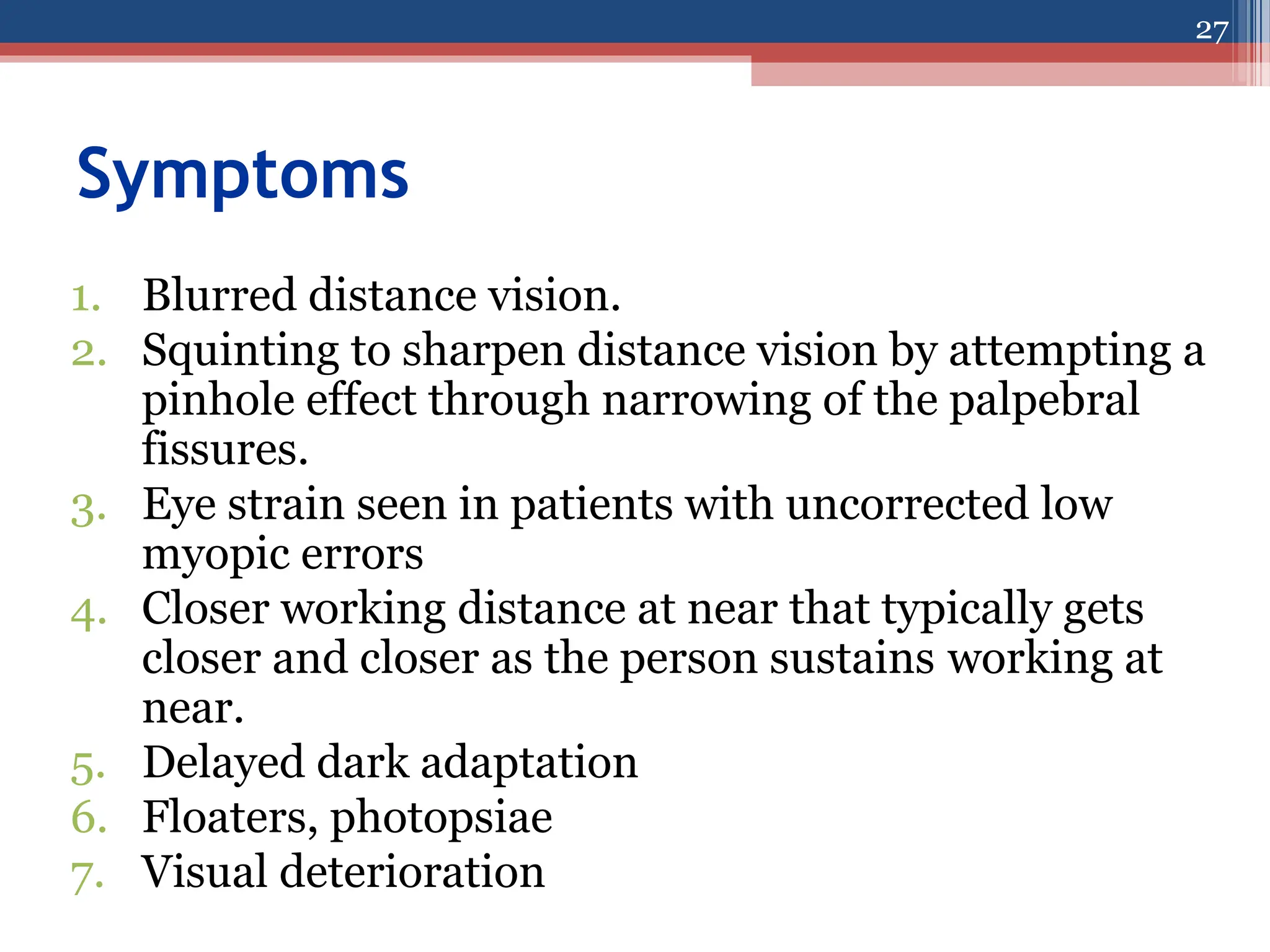 Symptoms
1. Blurred distance vision.
2. Squinting to sharpen distance vision by attempting a
pinhole effect through narrowing of the palpebral
fissures.
3. Eye strain seen in patients with uncorrected low
myopic errors
4. Closer working distance at near that typically gets
closer and closer as the person sustains working at
near.
5. Delayed dark adaptation
6. Floaters, photopsiae
7. Visual deterioration
27
 