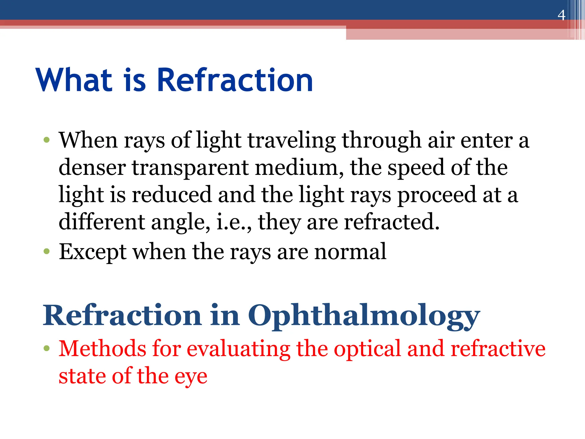 What is Refraction
• When rays of light traveling through air enter a
denser transparent medium, the speed of the
light is reduced and the light rays proceed at a
different angle, i.e., they are refracted.
• Except when the rays are normal
Refraction in Ophthalmology
• Methods for evaluating the optical and refractive
state of the eye
4
 
