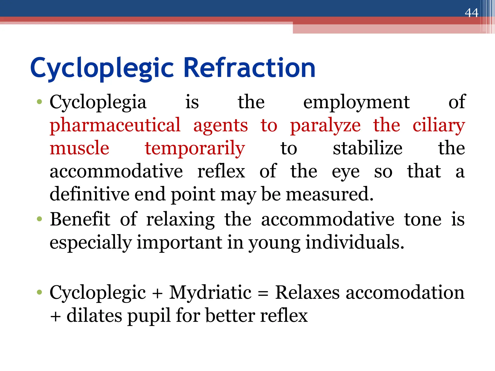 Cycloplegic Refraction
• Cycloplegia is the employment of
pharmaceutical agents to paralyze the ciliary
muscle temporarily to stabilize the
accommodative reflex of the eye so that a
definitive end point may be measured.
• Benefit of relaxing the accommodative tone is
especially important in young individuals.
• Cycloplegic + Mydriatic = Relaxes accomodation
+ dilates pupil for better reflex
44
 