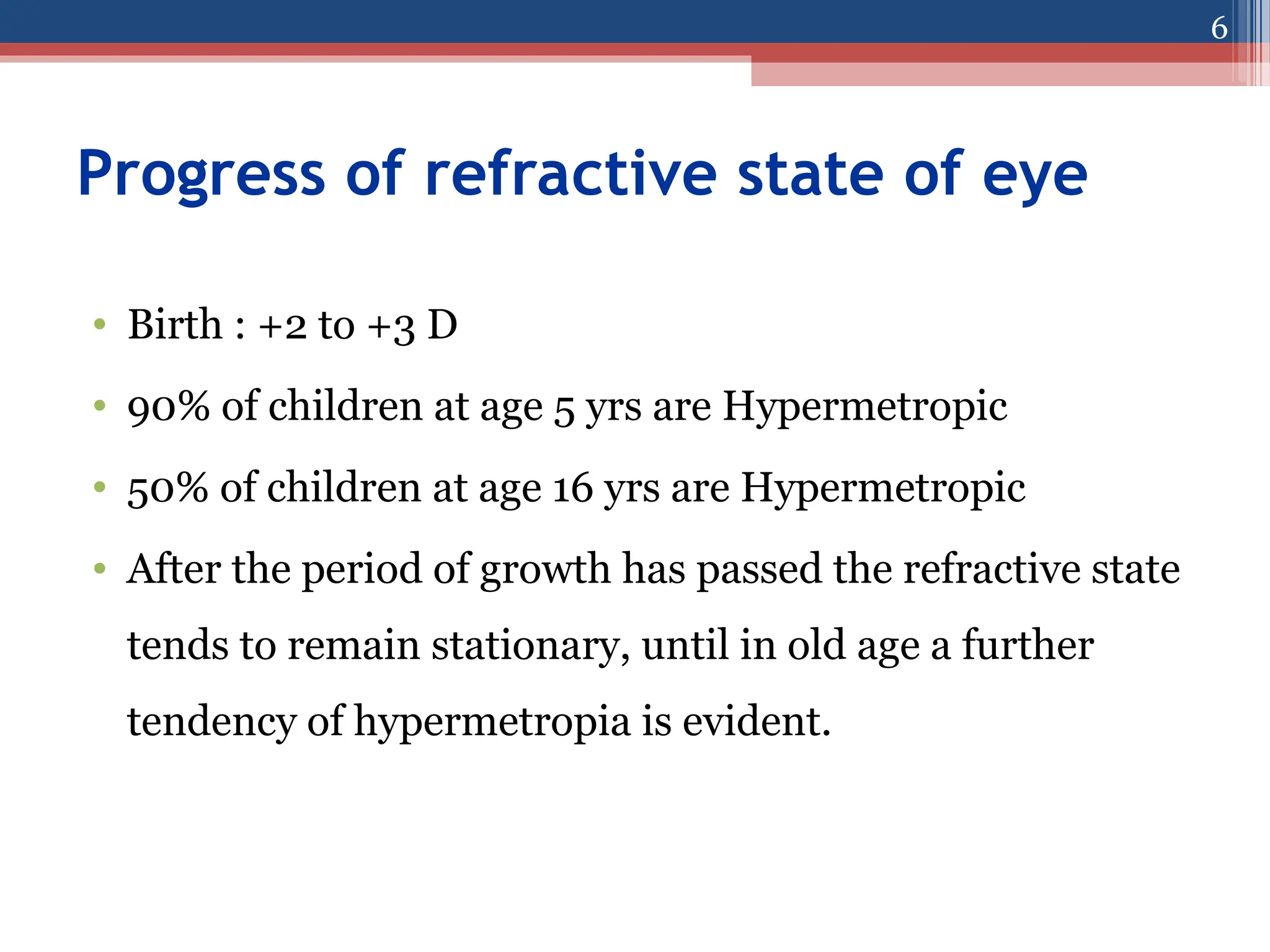 Progress of refractive state of eye
• Birth : +2 to +3 D
• 90% of children at age 5 yrs are Hypermetropic
• 50% of children at age 16 yrs are Hypermetropic
• After the period of growth has passed the refractive state
tends to remain stationary, until in old age a further
tendency of hypermetropia is evident.
6
 
