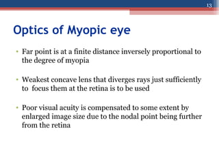 Optics of Myopic eye
• Far point is at a finite distance inversely proportional to
the degree of myopia
• Weakest concave lens that diverges rays just sufficiently
to focus them at the retina is to be used
• Poor visual acuity is compensated to some extent by
enlarged image size due to the nodal point being further
from the retina
13
 