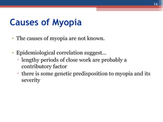 Causes of Myopia
• The causes of myopia are not known.
• Epidemiological correlation suggest...
▫ lengthy periods of close work are probably a
contributory factor
▫ there is some genetic predisposition to myopia and its
severity
14
 