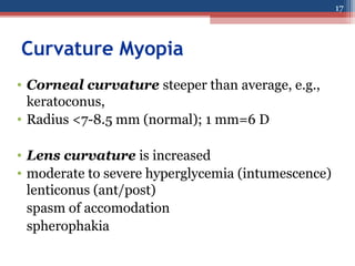 Curvature Myopia
• Corneal curvature steeper than average, e.g.,
keratoconus,
• Radius <7-8.5 mm (normal); 1 mm=6 D
• Lens curvature is increased
• moderate to severe hyperglycemia (intumescence)
lenticonus (ant/post)
spasm of accomodation
spherophakia
17
 