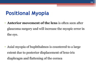 Positional Myopia
• Anterior movement of the lens is often seen after
glaucoma surgery and will increase the myopic error in
the eye.
• Axial myopia of buphthalmos is countered to a large
extent due to posterior displacement of lens-iris
diaphragm and flattening of the cornea
19
 