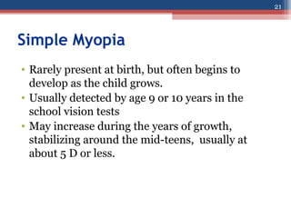 Simple Myopia
• Rarely present at birth, but often begins to
develop as the child grows.
• Usually detected by age 9 or 10 years in the
school vision tests
• May increase during the years of growth,
stabilizing around the mid-teens, usually at
about 5 D or less.
21
 