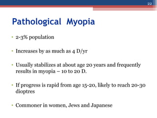 Pathological Myopia
• 2-3% population
• Increases by as much as 4 D/yr
• Usually stabilizes at about age 20 years and frequently
results in myopia – 10 to 20 D.
• If progress is rapid from age 15-20, likely to reach 20-30
dioptres
• Commoner in women, Jews and Japanese
22
 