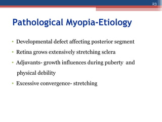 Pathological Myopia-Etiology
• Developmental defect affecting posterior segment
• Retina grows extensively stretching sclera
• Adjuvants- growth influences during puberty and
physical debility
• Excessive convergence- stretching
23
 
