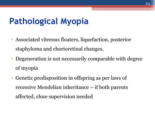 Pathological Myopia
• Associated vitreous floaters, liquefaction, posterior
staphyloma and chorioretinal changes.
• Degeneration is not necessarily comparable with degree
of myopia
• Genetic predisposition in offspring as per laws of
recessive Mendelian inheritance – if both parents
affected, close supervision needed
24
 