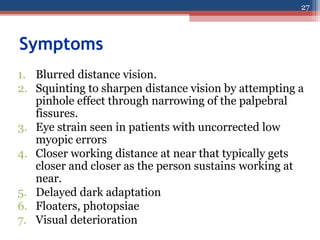 Symptoms
1. Blurred distance vision.
2. Squinting to sharpen distance vision by attempting a
pinhole effect through narrowing of the palpebral
fissures.
3. Eye strain seen in patients with uncorrected low
myopic errors
4. Closer working distance at near that typically gets
closer and closer as the person sustains working at
near.
5. Delayed dark adaptation
6. Floaters, photopsiae
7. Visual deterioration
27
 