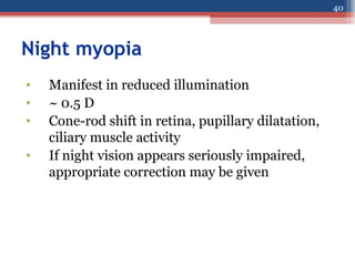 Night myopia
• Manifest in reduced illumination
• ~ 0.5 D
• Cone-rod shift in retina, pupillary dilatation,
ciliary muscle activity
• If night vision appears seriously impaired,
appropriate correction may be given
40
 