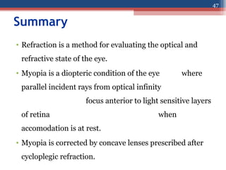 Summary
• Refraction is a method for evaluating the optical and
refractive state of the eye.
• Myopia is a diopteric condition of the eye where
parallel incident rays from optical infinity
focus anterior to light sensitive layers
of retina when
accomodation is at rest.
• Myopia is corrected by concave lenses prescribed after
cycloplegic refraction.
47
 