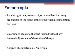 Emmetropia
• Parallel light rays, from an object more than 6 m away,
are focused at the plane of the retina when accomodation
is at rest.
• Clear image of a distant object formed without any
internal adjustment of the optics of the eye.
• Absence of emmetropia = Ametropia
5
 