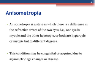 Anisometropia
• Anisometropia is a state in which there is a difference in
the refractive errors of the two eyes, i.e., one eye is
myopic and the other hyperopic, or both are hyperopic
or myopic but to different degrees.
• This condition may be congenital or acquired due to
asymmetric age changes or disease.
9
 
