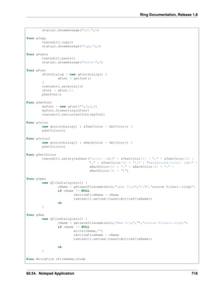 Ring Documentation, Release 1.8
status1.showmessage("Cut!",0)
func pCopy
textedit1.copy()
status1.showmessage("Copy!",0)
func pPaste
textedit1.paste()
status1.showmessage("Paste!",0)
func pFont
oFontDialog = new qfontdialog() {
aFont = getfont()
}
textedit1.selectall()
cFont = aFont[1]
pSetFont()
Func pSetFont
myfont = new qfont("",0,0,0)
myfont.fromstring(cFont)
textedit1.setcurrentfont(myfont)
Func pColor
new qcolordialog() { aTextColor = GetColor() }
pSetColors()
Func pColor2
new qcolordialog() { aBackColor = GetColor() }
pSetColors()
Func pSetColors
textedit1.setstylesheet("color: rgb(" + aTextColor[1] + "," + aTextColor[2] +
"," + aTextColor[3] + ");" + "background-color: rgb(" +
aBackColor[1] + "," + aBackColor[2] + "," +
aBackColor[3] + ")")
func pOpen
new qfiledialog(win1) {
cName = getopenfilename(win1,"open file","c:","source files(*.ring)")
if cName != NULL
cActiveFileName = cName
textedit1.settext(read(cActiveFileName))
ok
}
func pNew
new qfiledialog(win1) {
cName = getsavefilename(win1,"New file","","source files(*.ring)")
if cName != NULL
write(cName,"")
cActiveFileName = cName
textedit1.settext(read(cActiveFileName))
ok
}
Func WriteFile cFileName,cCode
60.54. Notepad Application 718
 