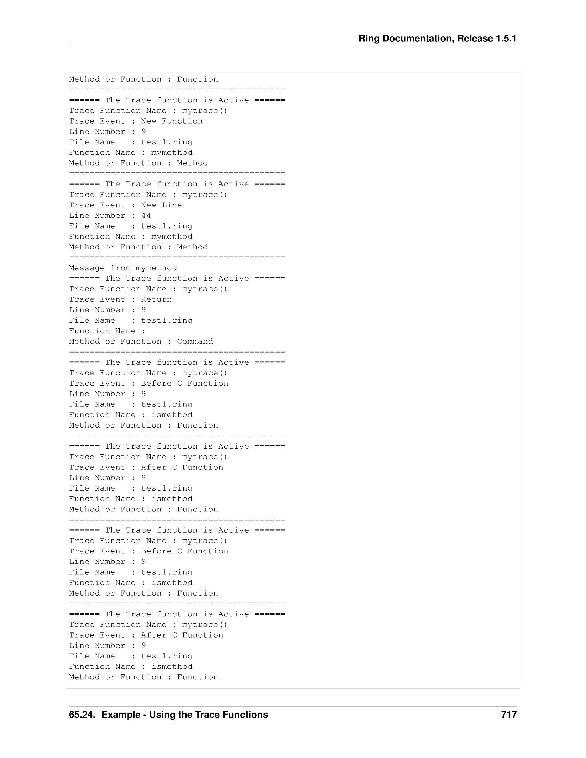 Ring Documentation, Release 1.5.1
Method or Function : Function
==========================================
====== The Trace function is Active ======
Trace Function Name : mytrace()
Trace Event : New Function
Line Number : 9
File Name : test1.ring
Function Name : mymethod
Method or Function : Method
==========================================
====== The Trace function is Active ======
Trace Function Name : mytrace()
Trace Event : New Line
Line Number : 44
File Name : test1.ring
Function Name : mymethod
Method or Function : Method
==========================================
Message from mymethod
====== The Trace function is Active ======
Trace Function Name : mytrace()
Trace Event : Return
Line Number : 9
File Name : test1.ring
Function Name :
Method or Function : Command
==========================================
====== The Trace function is Active ======
Trace Function Name : mytrace()
Trace Event : Before C Function
Line Number : 9
File Name : test1.ring
Function Name : ismethod
Method or Function : Function
==========================================
====== The Trace function is Active ======
Trace Function Name : mytrace()
Trace Event : After C Function
Line Number : 9
File Name : test1.ring
Function Name : ismethod
Method or Function : Function
==========================================
====== The Trace function is Active ======
Trace Function Name : mytrace()
Trace Event : Before C Function
Line Number : 9
File Name : test1.ring
Function Name : ismethod
Method or Function : Function
==========================================
====== The Trace function is Active ======
Trace Function Name : mytrace()
Trace Event : After C Function
Line Number : 9
File Name : test1.ring
Function Name : ismethod
Method or Function : Function
65.24. Example - Using the Trace Functions 717
 