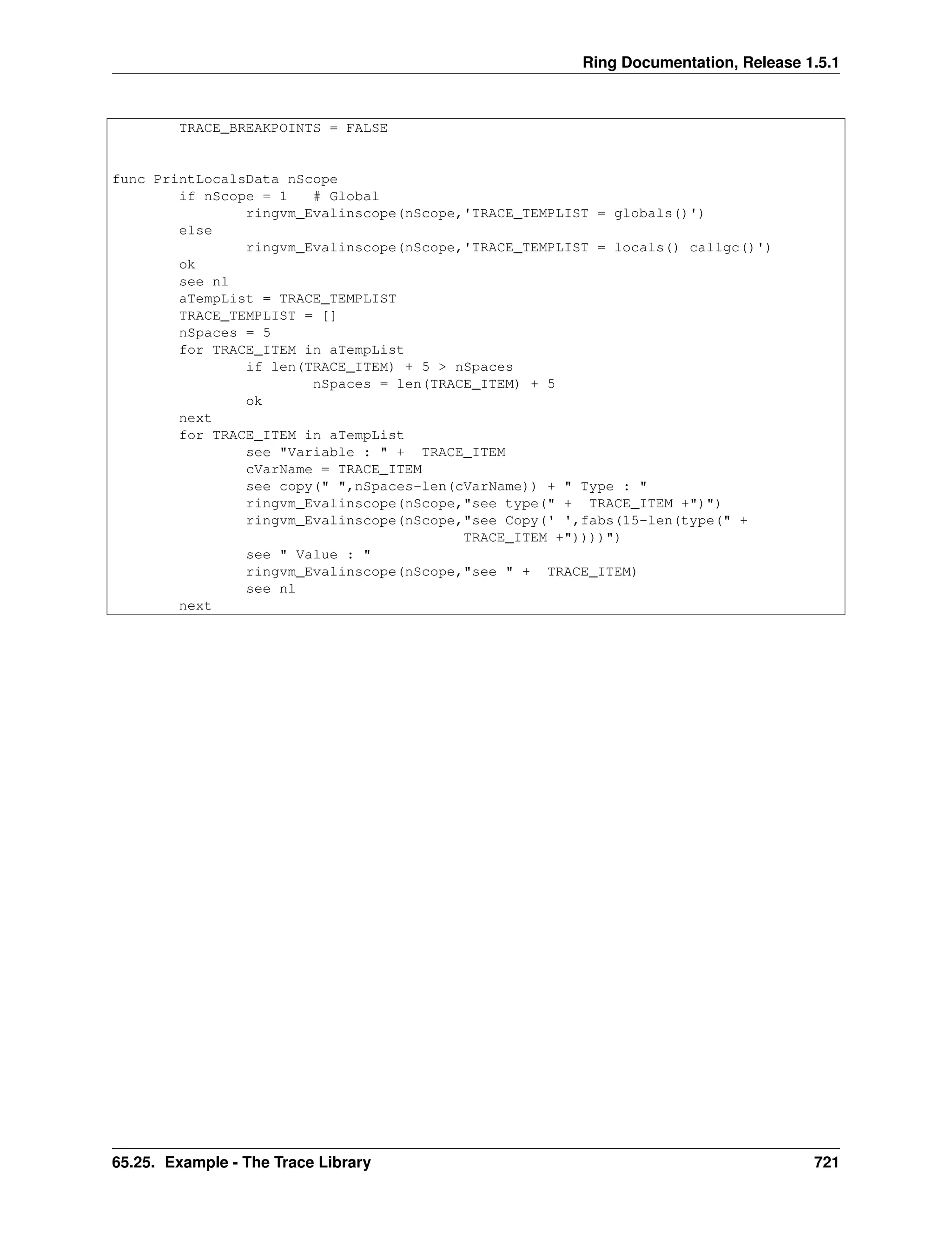 Ring Documentation, Release 1.5.1
TRACE_BREAKPOINTS = FALSE
func PrintLocalsData nScope
if nScope = 1 # Global
ringvm_Evalinscope(nScope,'TRACE_TEMPLIST = globals()')
else
ringvm_Evalinscope(nScope,'TRACE_TEMPLIST = locals() callgc()')
ok
see nl
aTempList = TRACE_TEMPLIST
TRACE_TEMPLIST = []
nSpaces = 5
for TRACE_ITEM in aTempList
if len(TRACE_ITEM) + 5 > nSpaces
nSpaces = len(TRACE_ITEM) + 5
ok
next
for TRACE_ITEM in aTempList
see "Variable : " + TRACE_ITEM
cVarName = TRACE_ITEM
see copy(" ",nSpaces-len(cVarName)) + " Type : "
ringvm_Evalinscope(nScope,"see type(" + TRACE_ITEM +")")
ringvm_Evalinscope(nScope,"see Copy(' ',fabs(15-len(type(" +
TRACE_ITEM +"))))")
see " Value : "
ringvm_Evalinscope(nScope,"see " + TRACE_ITEM)
see nl
next
65.25. Example - The Trace Library 721
 