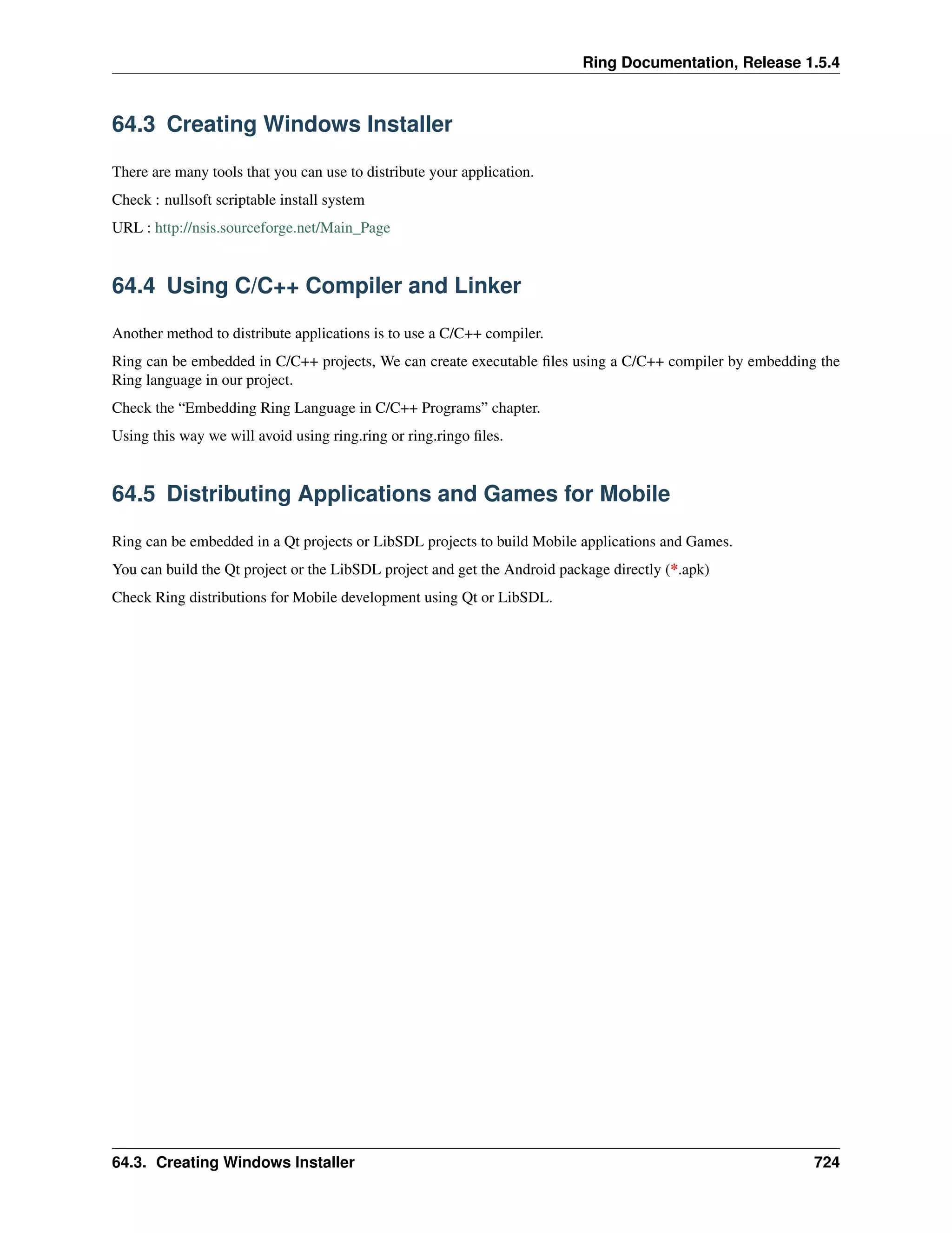 Ring Documentation, Release 1.5.4
64.3 Creating Windows Installer
There are many tools that you can use to distribute your application.
Check : nullsoft scriptable install system
URL : http://nsis.sourceforge.net/Main_Page
64.4 Using C/C++ Compiler and Linker
Another method to distribute applications is to use a C/C++ compiler.
Ring can be embedded in C/C++ projects, We can create executable ﬁles using a C/C++ compiler by embedding the
Ring language in our project.
Check the “Embedding Ring Language in C/C++ Programs” chapter.
Using this way we will avoid using ring.ring or ring.ringo ﬁles.
64.5 Distributing Applications and Games for Mobile
Ring can be embedded in a Qt projects or LibSDL projects to build Mobile applications and Games.
You can build the Qt project or the LibSDL project and get the Android package directly (*.apk)
Check Ring distributions for Mobile development using Qt or LibSDL.
64.3. Creating Windows Installer 724
 