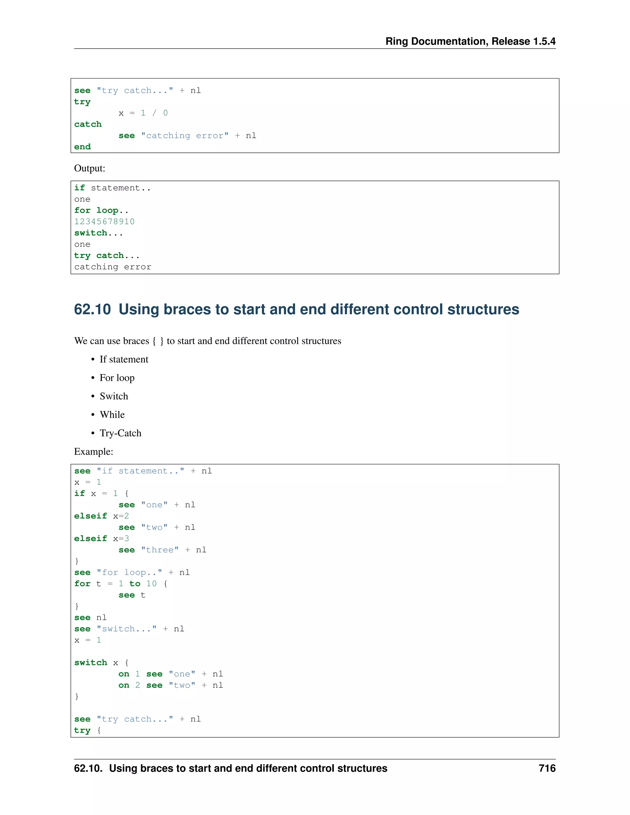 Ring Documentation, Release 1.5.4
see "try catch..." + nl
try
x = 1 / 0
catch
see "catching error" + nl
end
Output:
if statement..
one
for loop..
12345678910
switch...
one
try catch...
catching error
62.10 Using braces to start and end different control structures
We can use braces { } to start and end different control structures
• If statement
• For loop
• Switch
• While
• Try-Catch
Example:
see "if statement.." + nl
x = 1
if x = 1 {
see "one" + nl
elseif x=2
see "two" + nl
elseif x=3
see "three" + nl
}
see "for loop.." + nl
for t = 1 to 10 {
see t
}
see nl
see "switch..." + nl
x = 1
switch x {
on 1 see "one" + nl
on 2 see "two" + nl
}
see "try catch..." + nl
try {
62.10. Using braces to start and end different control structures 716
 