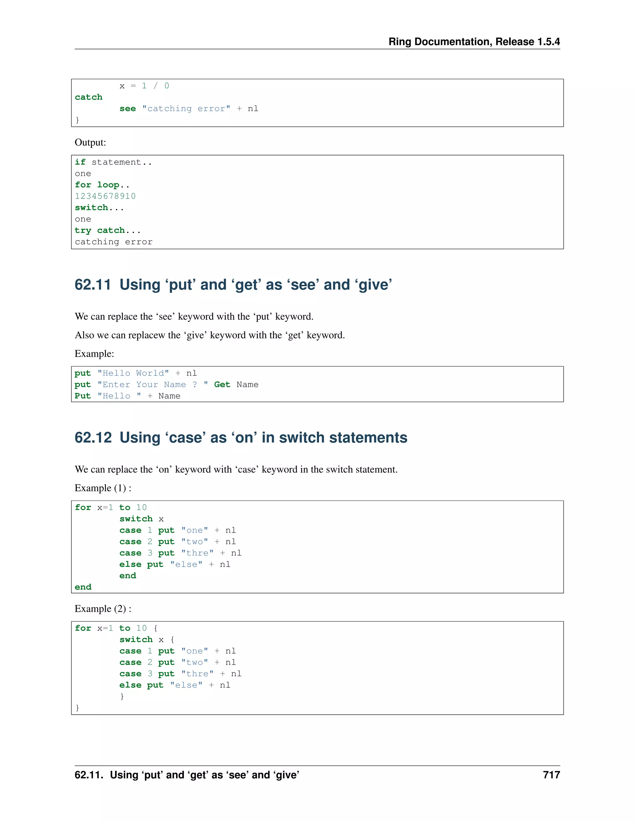 Ring Documentation, Release 1.5.4
x = 1 / 0
catch
see "catching error" + nl
}
Output:
if statement..
one
for loop..
12345678910
switch...
one
try catch...
catching error
62.11 Using ‘put’ and ‘get’ as ‘see’ and ‘give’
We can replace the ‘see’ keyword with the ‘put’ keyword.
Also we can replacew the ‘give’ keyword with the ‘get’ keyword.
Example:
put "Hello World" + nl
put "Enter Your Name ? " Get Name
Put "Hello " + Name
62.12 Using ‘case’ as ‘on’ in switch statements
We can replace the ‘on’ keyword with ‘case’ keyword in the switch statement.
Example (1) :
for x=1 to 10
switch x
case 1 put "one" + nl
case 2 put "two" + nl
case 3 put "thre" + nl
else put "else" + nl
end
end
Example (2) :
for x=1 to 10 {
switch x {
case 1 put "one" + nl
case 2 put "two" + nl
case 3 put "thre" + nl
else put "else" + nl
}
}
62.11. Using ‘put’ and ‘get’ as ‘see’ and ‘give’ 717
 