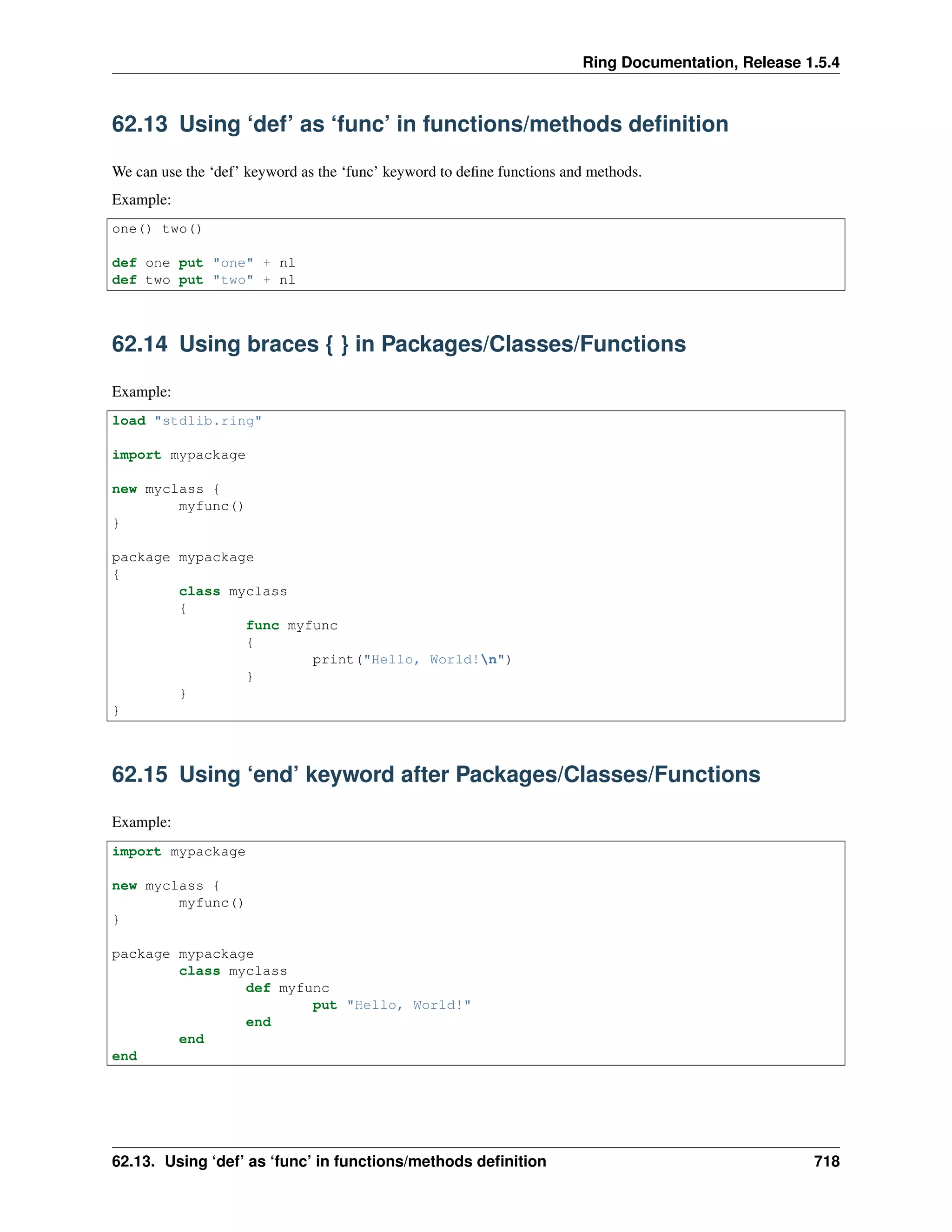 Ring Documentation, Release 1.5.4
62.13 Using ‘def’ as ‘func’ in functions/methods deﬁnition
We can use the ‘def’ keyword as the ‘func’ keyword to deﬁne functions and methods.
Example:
one() two()
def one put "one" + nl
def two put "two" + nl
62.14 Using braces { } in Packages/Classes/Functions
Example:
load "stdlib.ring"
import mypackage
new myclass {
myfunc()
}
package mypackage
{
class myclass
{
func myfunc
{
print("Hello, World!n")
}
}
}
62.15 Using ‘end’ keyword after Packages/Classes/Functions
Example:
import mypackage
new myclass {
myfunc()
}
package mypackage
class myclass
def myfunc
put "Hello, World!"
end
end
end
62.13. Using ‘def’ as ‘func’ in functions/methods deﬁnition 718
 